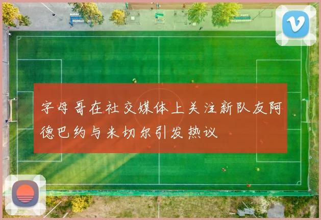 字母哥在社交媒体上关注新队友阿德巴约与米切尔引发热议