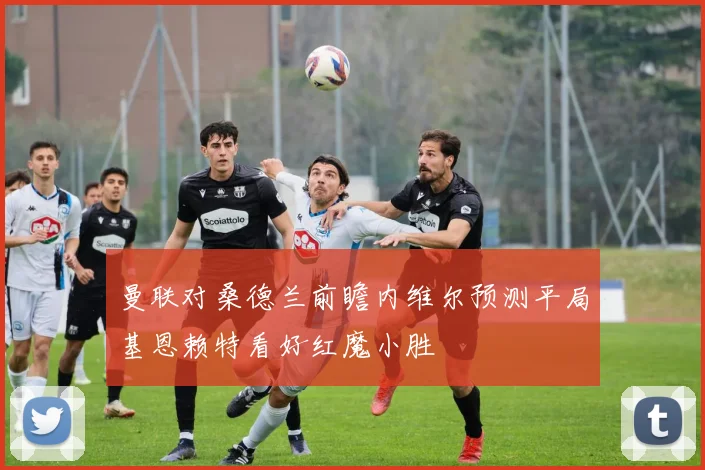 曼联对桑德兰前瞻内维尔预测平局基恩赖特看好红魔小胜