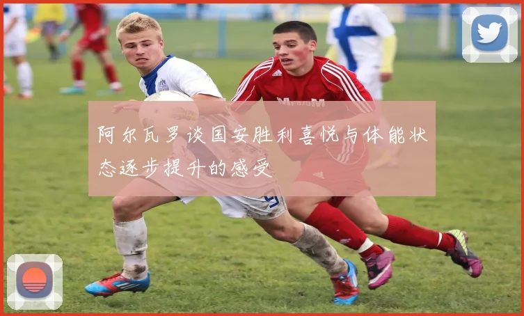 阿尔瓦罗谈国安胜利喜悦与体能状态逐步提升的感受