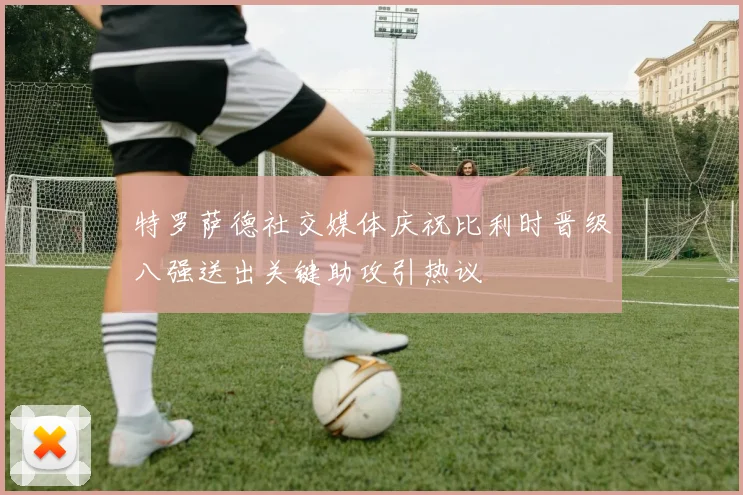 特罗萨德社交媒体庆祝比利时晋级八强送出关键助攻引热议