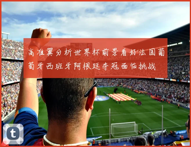 高准翼分析世界杯前景看好法国葡萄牙西班牙阿根廷夺冠面临挑战