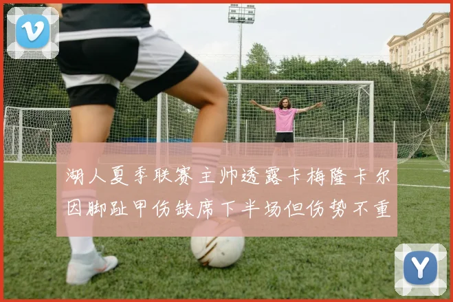 湖人夏季联赛主帅透露卡梅隆卡尔因脚趾甲伤缺席下半场但伤势不重