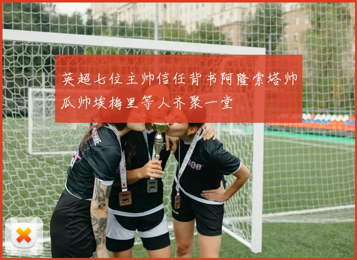英超七位主帅信任背书阿隆索塔帅瓜帅埃梅里等人齐聚一堂