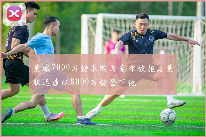 曼城7000万镑求购马奎尔被拒后曼联迅速以8000万镑签下他