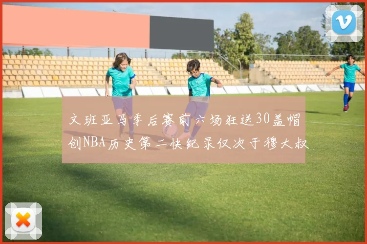 文班亚马季后赛前六场狂送30盖帽创NBA历史第二快纪录仅次于穆大叔的五场表现