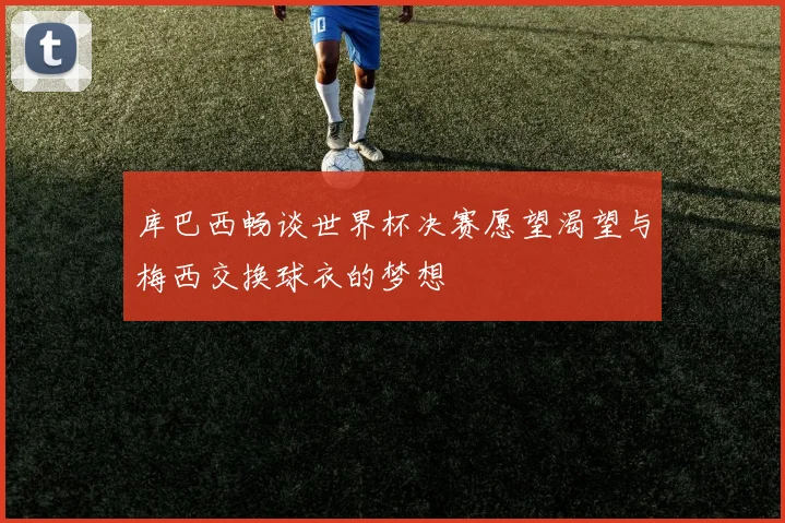 库巴西畅谈世界杯决赛愿望渴望与梅西交换球衣的梦想