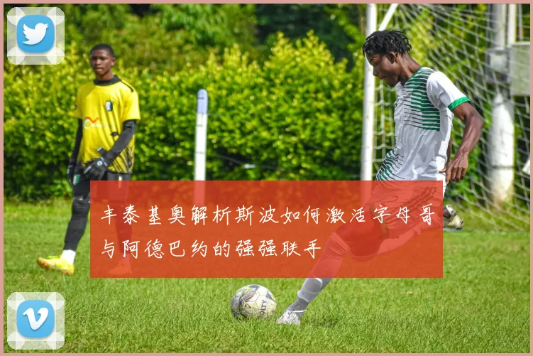 丰泰基奥解析斯波如何激活字母哥与阿德巴约的强强联手