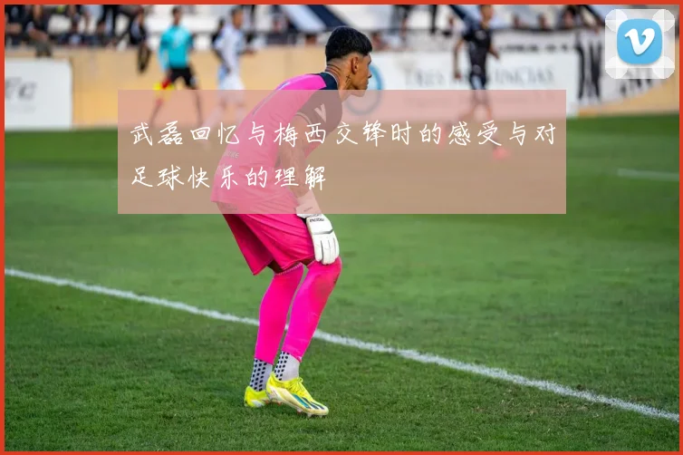 武磊回忆与梅西交锋时的感受与对足球快乐的理解