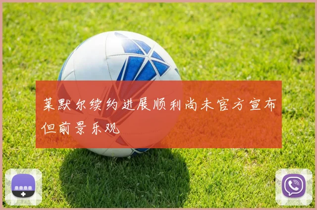 莱默尔续约进展顺利尚未官方宣布但前景乐观