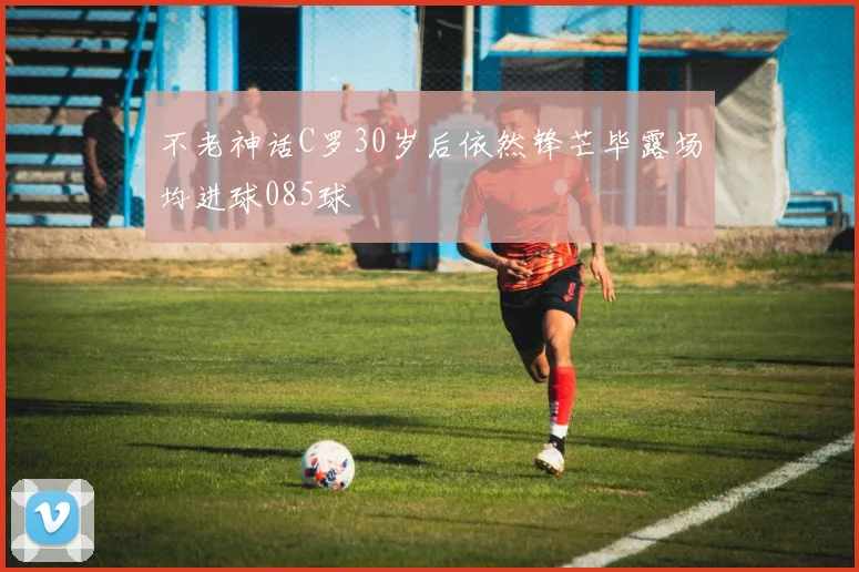 不老神话C罗30岁后依然锋芒毕露场均进球085球