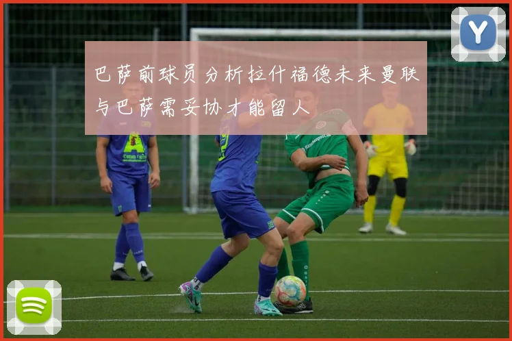 巴萨前球员分析拉什福德未来曼联与巴萨需妥协才能留人