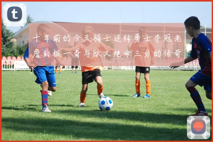 十年前的今天骑士逆转勇士夺冠老詹钉板一哥与欧文绝命三分的传奇时刻
