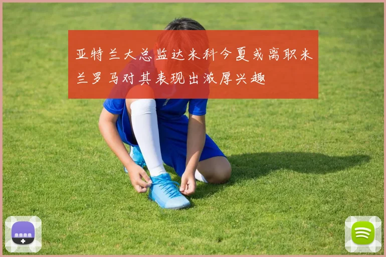 亚特兰大总监达米科今夏或离职米兰罗马对其表现出浓厚兴趣