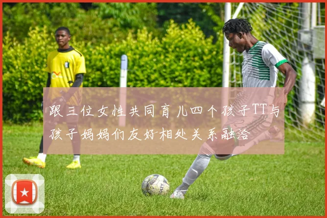 跟三位女性共同育儿四个孩子TT与孩子妈妈们友好相处关系融洽