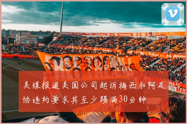 美媒报道美国公司起诉梅西和阿足协违约要求其至少踢满30分钟