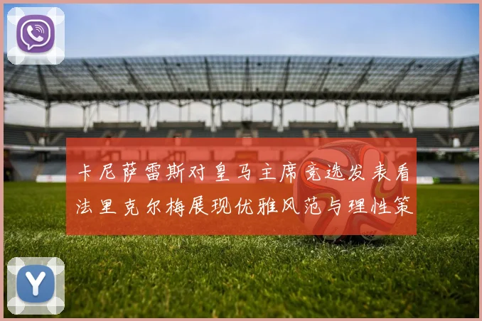 卡尼萨雷斯对皇马主席竞选发表看法里克尔梅展现优雅风范与理性策略