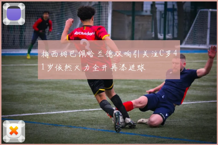 梅西姆巴佩哈兰德双响引关注C罗41岁依然火力全开再添进球