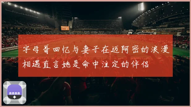 字母哥回忆与妻子在迈阿密的浪漫相遇直言她是命中注定的伴侣