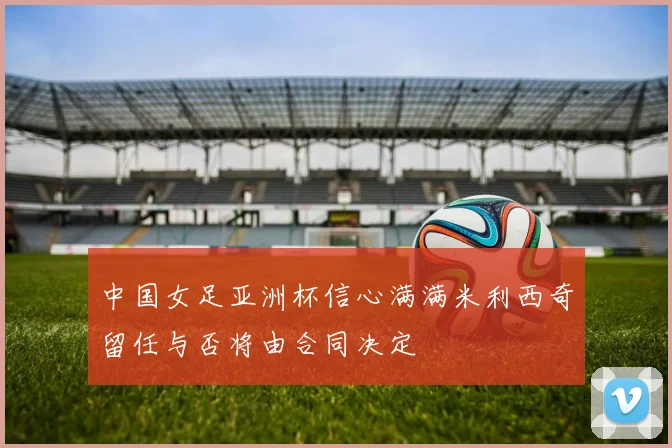 中国女足亚洲杯信心满满米利西奇留任与否将由合同决定