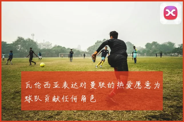 瓦伦西亚表达对曼联的热爱愿意为球队贡献任何角色