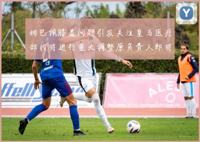 姆巴佩膝盖问题引发关注皇马医疗部门将进行重大调整原负责人即将离任